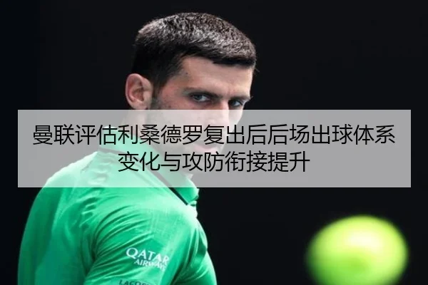 曼联评估利桑德罗复出后后场出球体系变化与攻防衔接提升