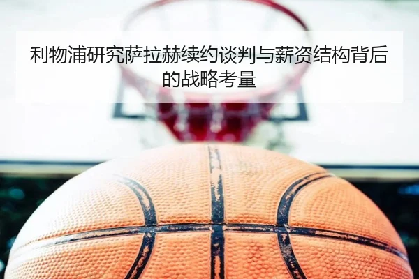 利物浦研究萨拉赫续约谈判与薪资结构背后的战略考量