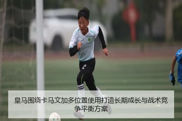 皇马围绕卡马文加多位置使用打造长期成长与战术竞争平衡方案
