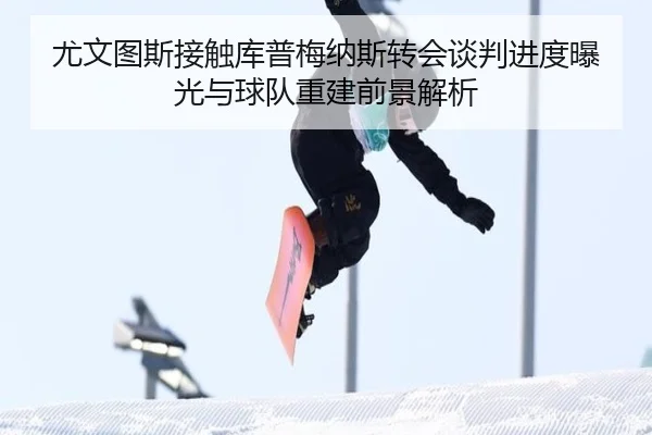 尤文图斯接触库普梅纳斯转会谈判进度曝光与球队重建前景解析