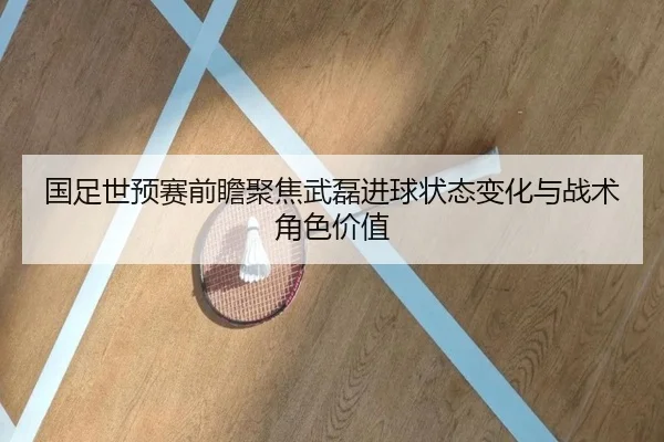 国足世预赛前瞻聚焦武磊进球状态变化与战术角色价值